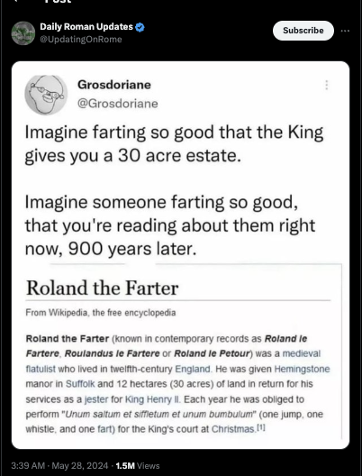 screenshot - Daily Roman Updates Subscribe Grosdoriane Imagine farting so good that the King gives you a 30 acre estate. Imagine someone farting so good, that you're reading about them right now, 900 years later. Roland the Farter From Wikipedia, the free